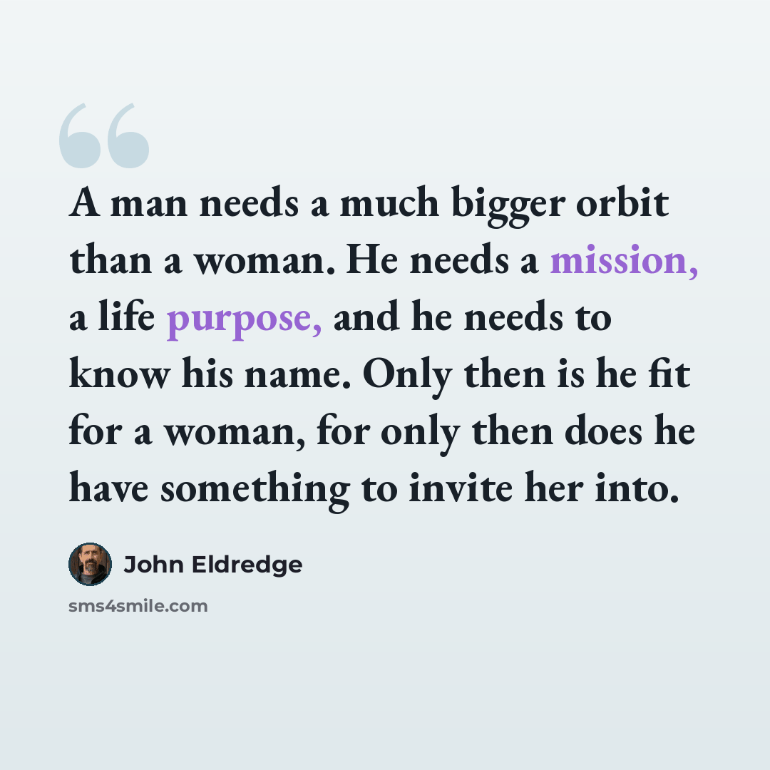 “A man needs a much bigger orbit than a woman. He needs a mission, a life purpose, and he needs to know his name. Only then is he fit for a woman, for only then does he have something to invite her into.” quote by John Eldredge
