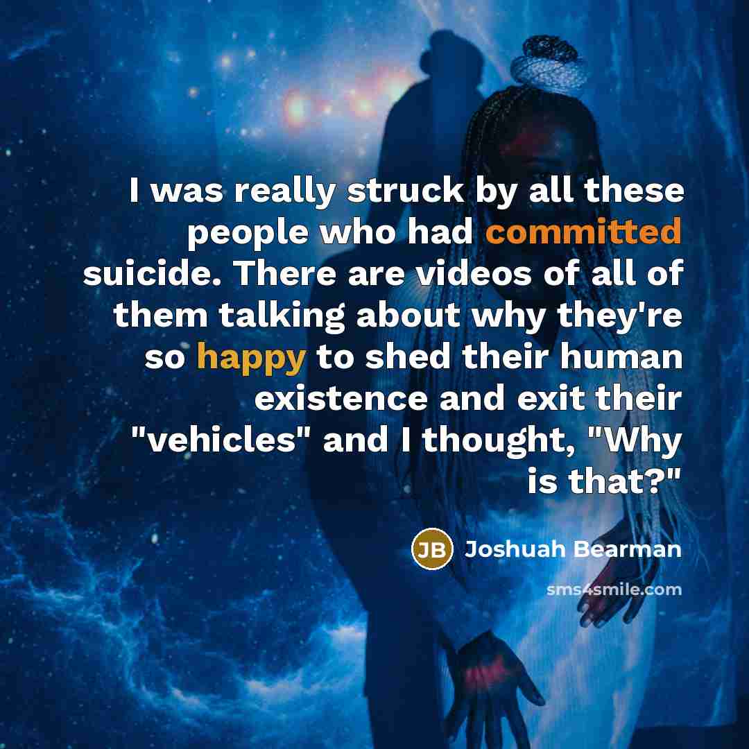 “I was really struck by all these people who had committed suicide. There are videos of all of them talking about why they're so happy to shed their human existence and exit their "vehicles" and I thought, "Why is that?"” quote by Joshuah Bearman