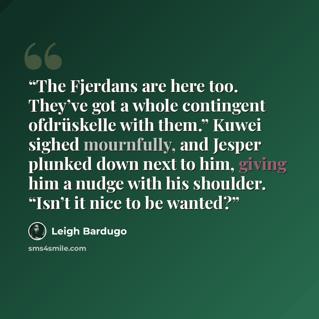 “The Fjerdans are here too. They’ve got a whole contingent ofdrüskelle with them.” Kuwei sighed mournfully, and Jesper plunked down next to him, giving him a nudge with his shoulder. “Isn’t it nice to be wanted?” quote by Leigh Bardugo