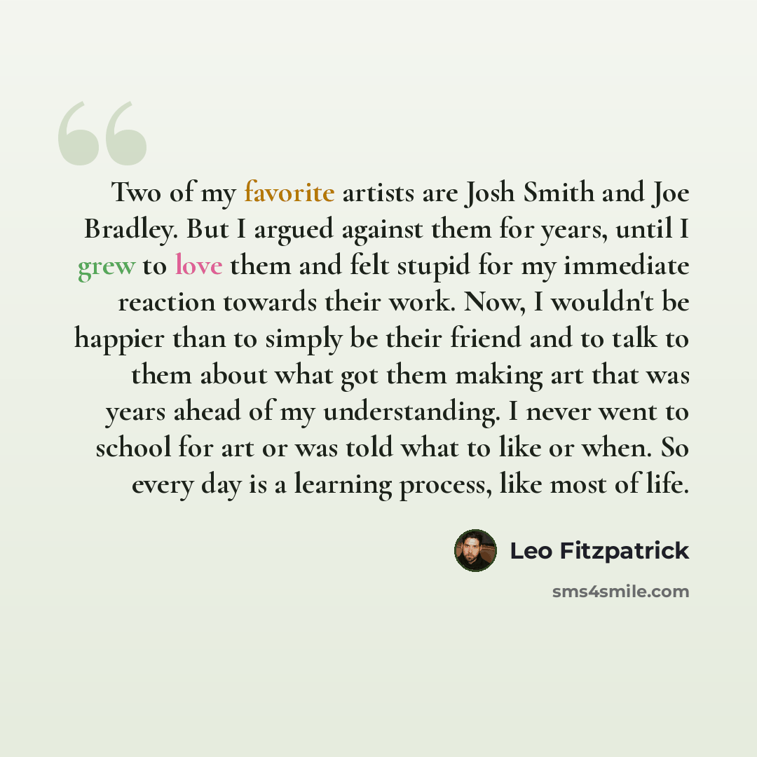 “Two of my favorite artists are Josh Smith and Joe Bradley. But I argued against them for years, until I grew to love them and felt stupid for my immediate reaction towards their work. Now, I wouldn't be happier than to simply be their friend and to talk to them about what got them making art that…” quote by Leo Fitzpatrick