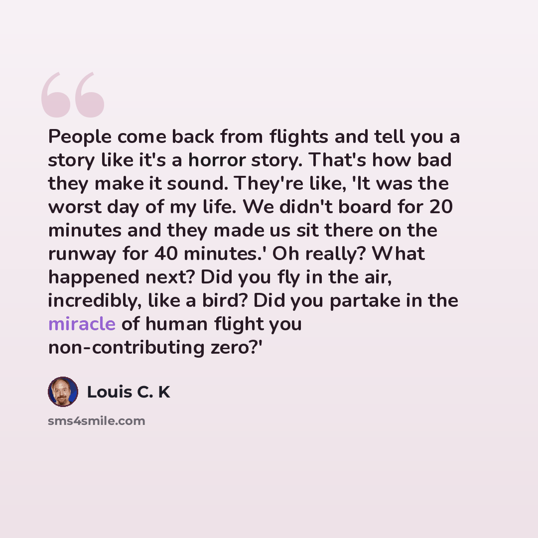“People come back from flights and tell you a story like it's a horror story. That's how bad they make it sound. They're like, 'It was the worst day of my life. We didn't board for 20 minutes and they made us sit there on the runway for 40 minutes.' Oh really? What happened next? Did you fly in the…” quote by Louis C. K