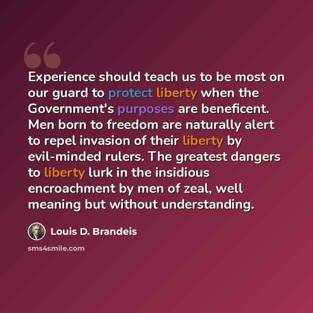 “Experience should teach us to be most on our guard to protect liberty when the Government's purposes are beneficent. Men born to freedom are naturally alert to repel invasion of their liberty by evil-minded rulers. The greatest dangers to liberty lurk in the insidious encroachment by men of zeal…” quote by Louis D. Brandeis