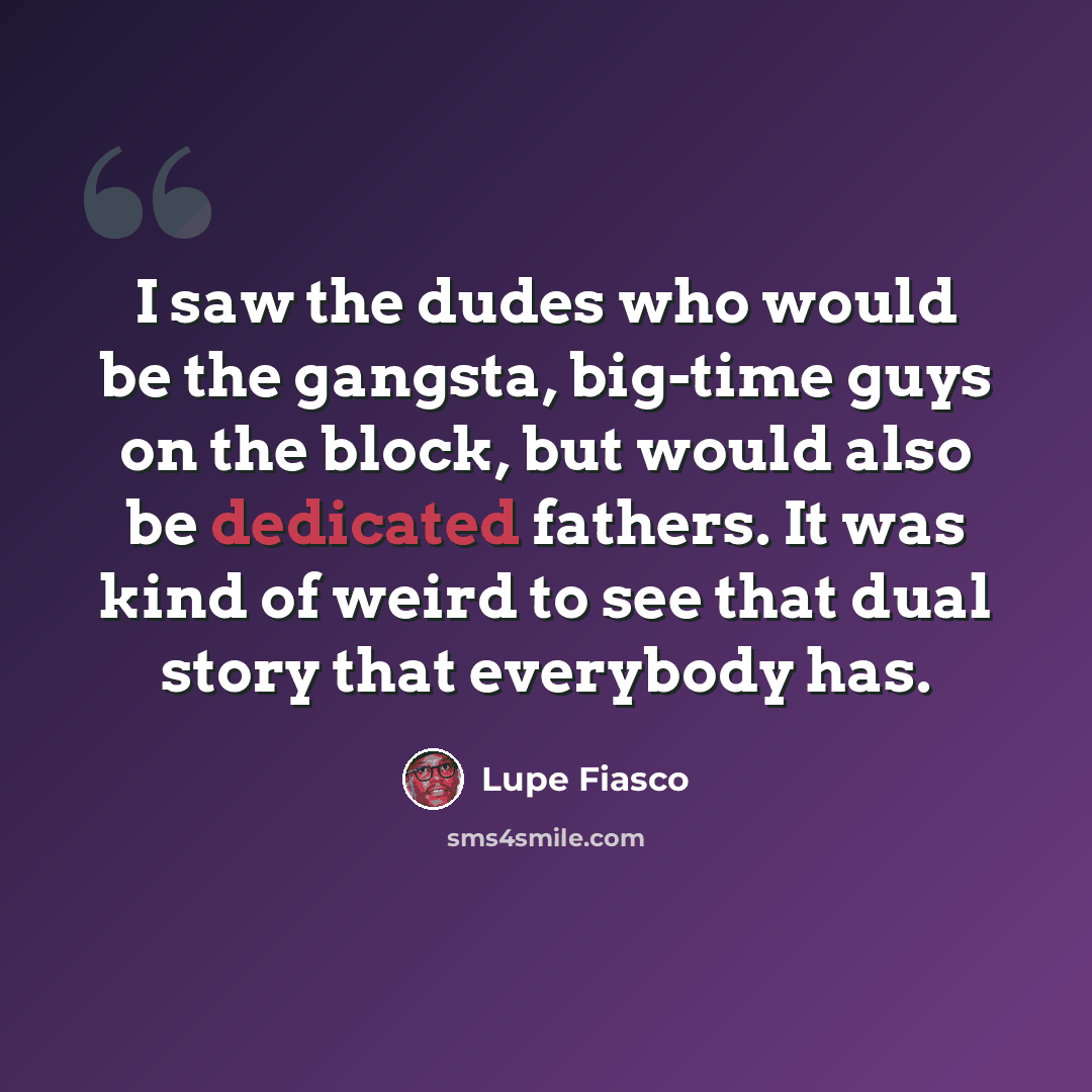 “I saw the dudes who would be the gangsta, big-time guys on the block, but would also be dedicated fathers. It was kind of weird to see that dual story that everybody has.” quote by Lupe Fiasco