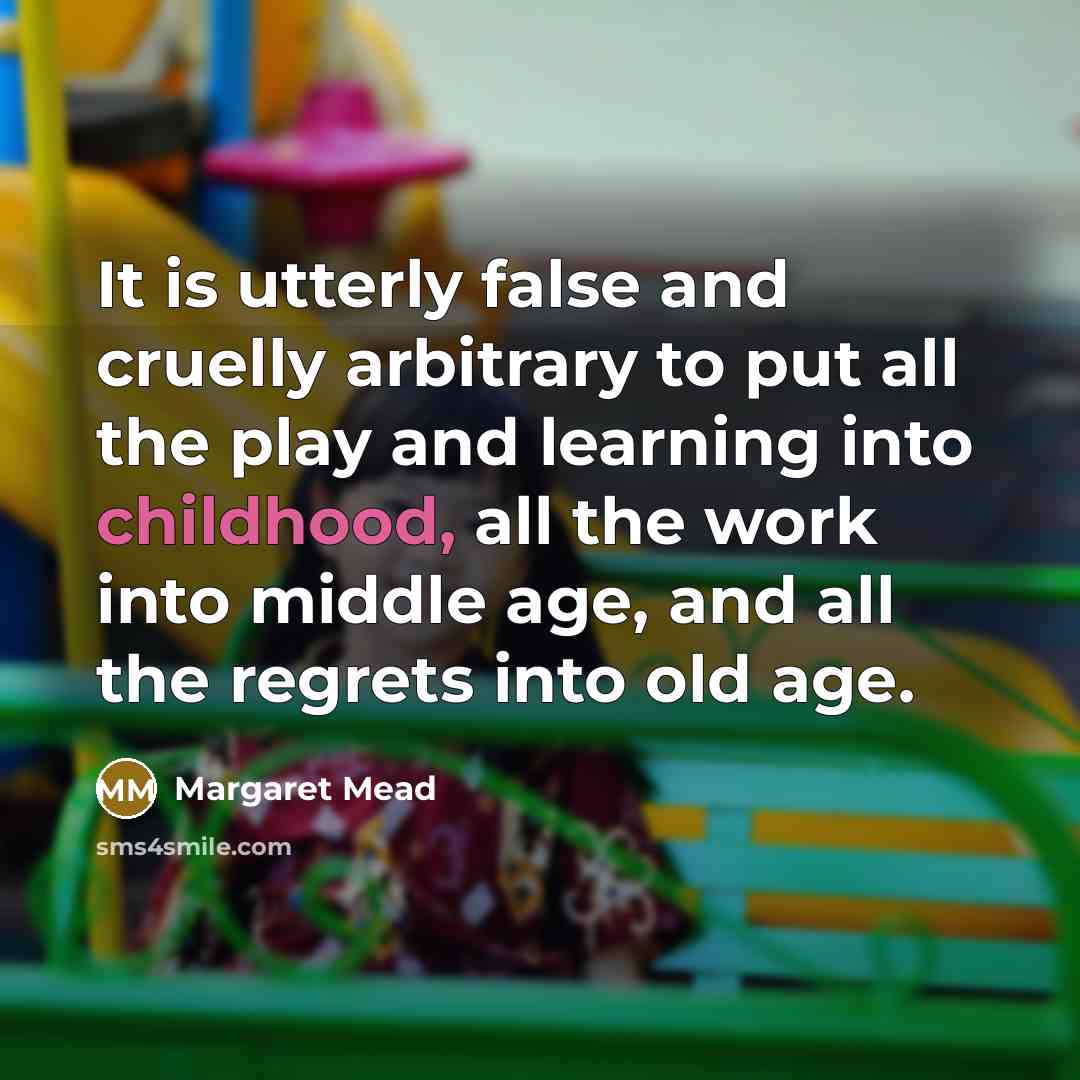 “It is utterly false and cruelly arbitrary to put all the play and learning into childhood, all the work into middle age, and all the regrets into old age.” quote by Margaret Mead