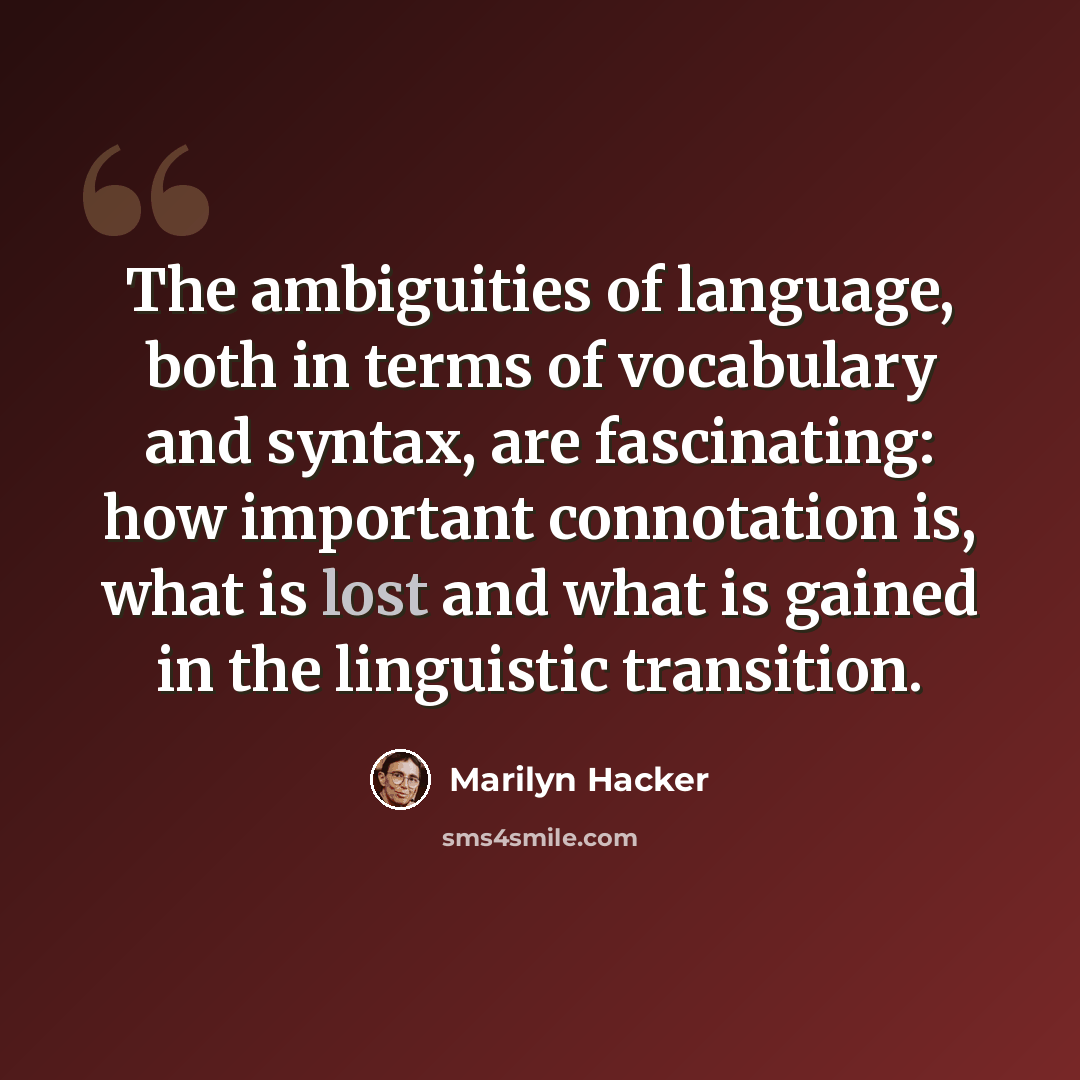 “The ambiguities of language, both in terms of vocabulary and syntax, are fascinating: how important connotation is, what is lost and what is gained in the linguistic transition.” quote by Marilyn Hacker