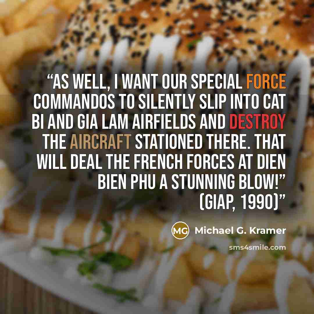 “As well, I want our special force commandos to silently slip into Cat Bi and Gia Lam airfields and destroy the aircraft stationed there. That will deal the French forces at Dien Bien Phu a stunning blow!” (Giap, 1990)” quote by Michael G. Kramer
