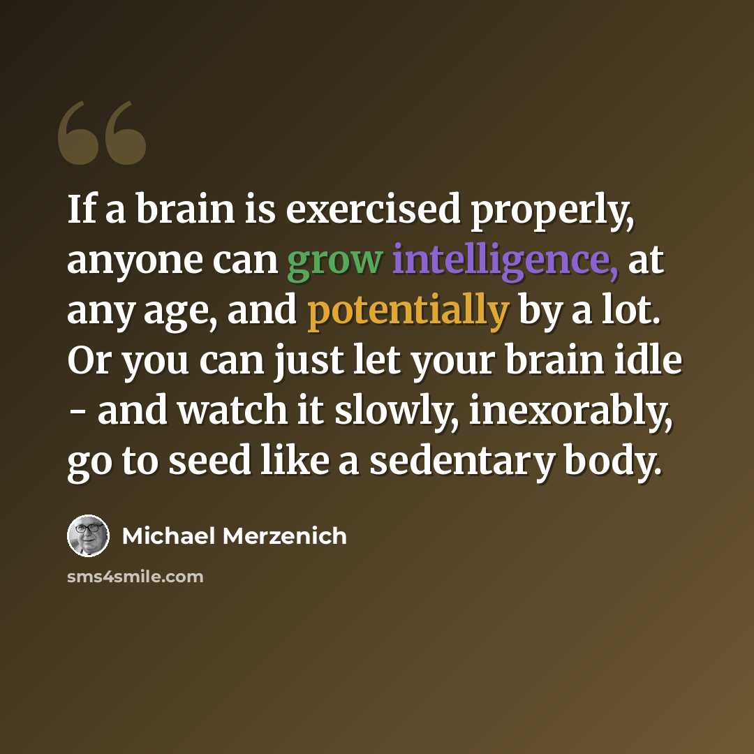“If a brain is exercised properly, anyone can grow intelligence, at any age, and potentially by a lot. Or you can just let your brain idle - and watch it slowly, inexorably, go to seed like a sedentary body.” quote by Michael Merzenich