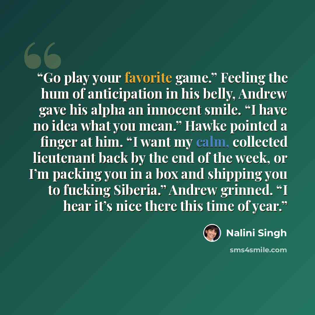 “Go play your favorite game.” Feeling the hum of anticipation in his belly, Andrew gave his alpha an innocent smile. “I have no idea what you mean.” Hawke pointed a finger at him. “I want my calm, collected lieutenant back by the end of the week, or I’m packing you in a box and shipping you to…” quote by Nalini Singh