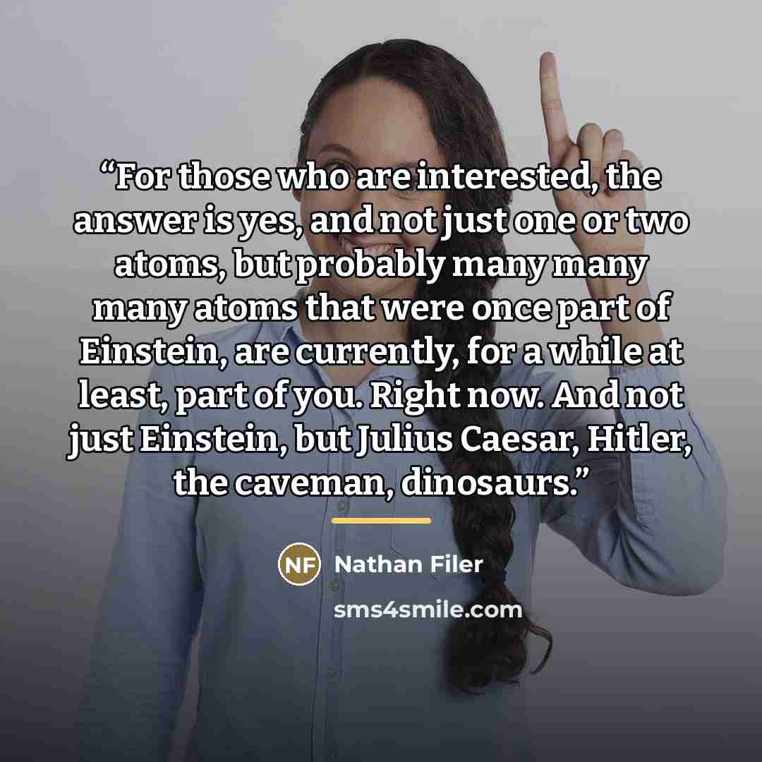 “For those who are interested, the answer is yes, and not just one or two atoms, but probably many many many atoms that were once part of Einstein, are currently, for a while at least, part of you. Right now. And not just Einstein, but Julius Caesar, Hitler, the caveman, dinosaurs.” quote by Nathan Filer