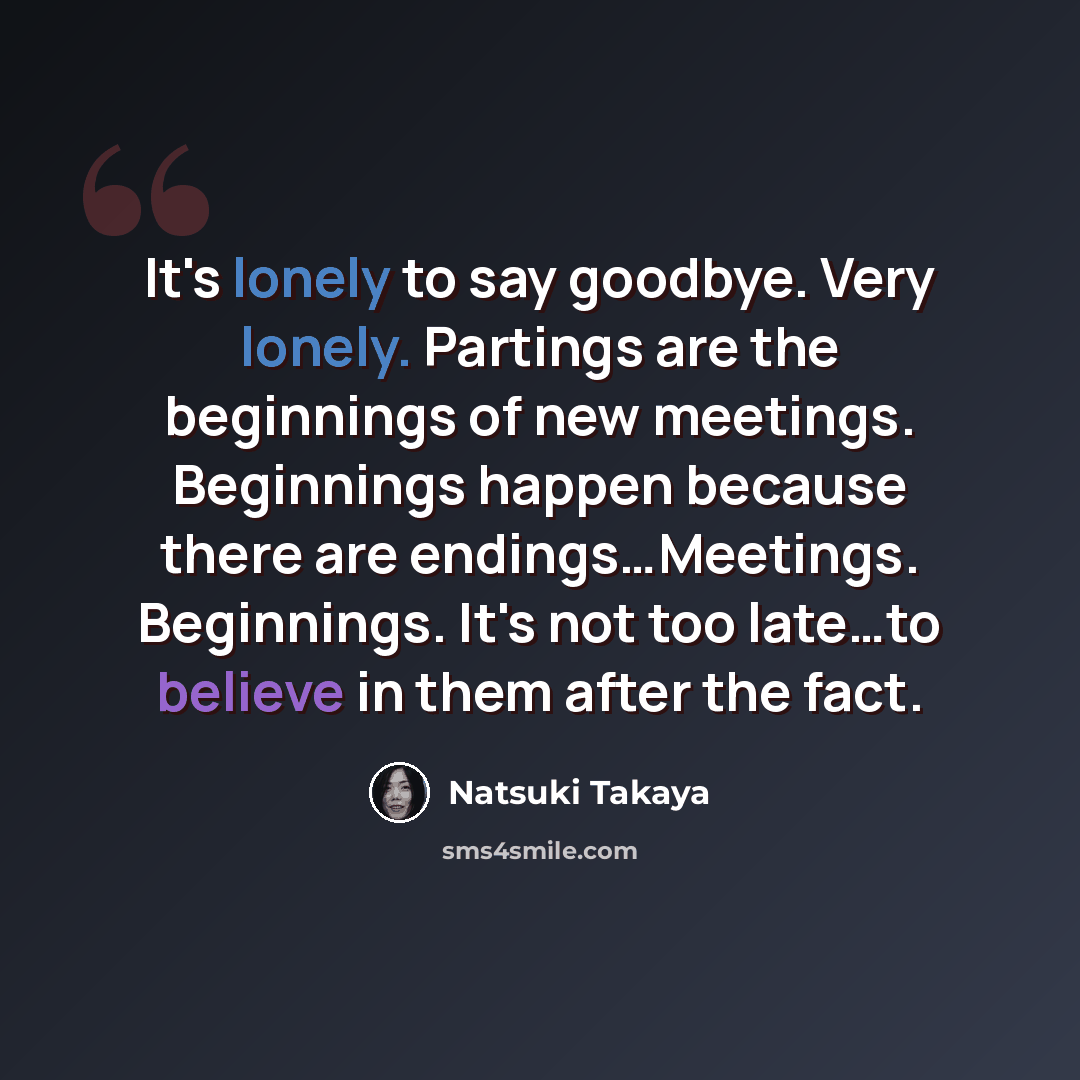 “It's lonely to say goodbye. Very lonely. Partings are the beginnings of new meetings. Beginnings happen because there are endings…Meetings. Beginnings. It's not too late…to believe in them after the fact.” quote by Natsuki Takaya