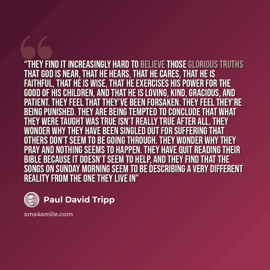 “They find it increasingly hard to believe those glorious truths that God is near, that he hears, that he cares, that he is faithful, that he is wise, that he exercises his power for the good of his children, and that he is loving, kind, gracious, and patient. They feel that they’ve been forsaken…” quote by Paul David Tripp