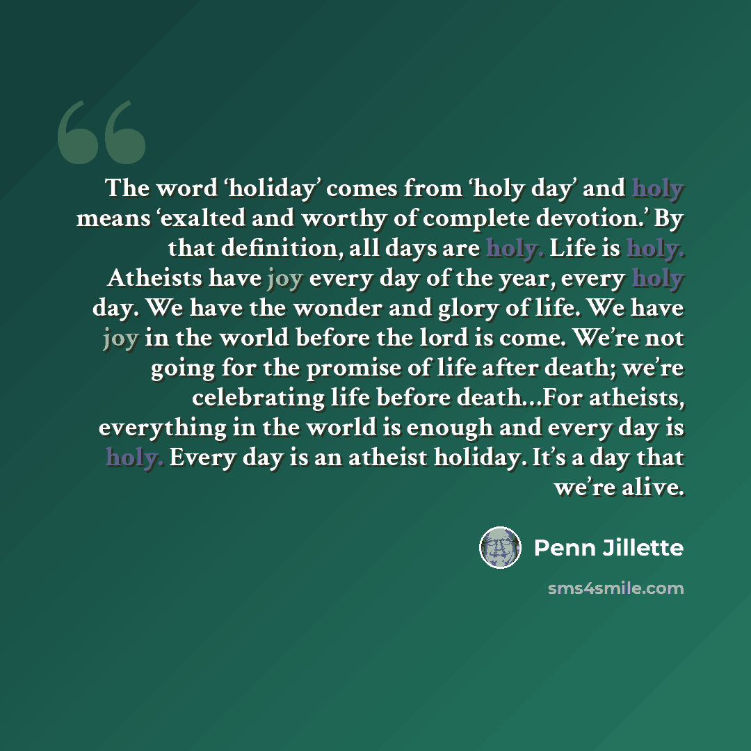 “The word ‘holiday’ comes from ‘holy day’ and holy means ‘exalted and worthy of complete devotion.’ By that definition, all days are holy. Life is holy. Atheists have joy every day of the year, every holy day. We have the wonder and glory of life. We have joy in the world before the lord is come…” quote by Penn Jillette