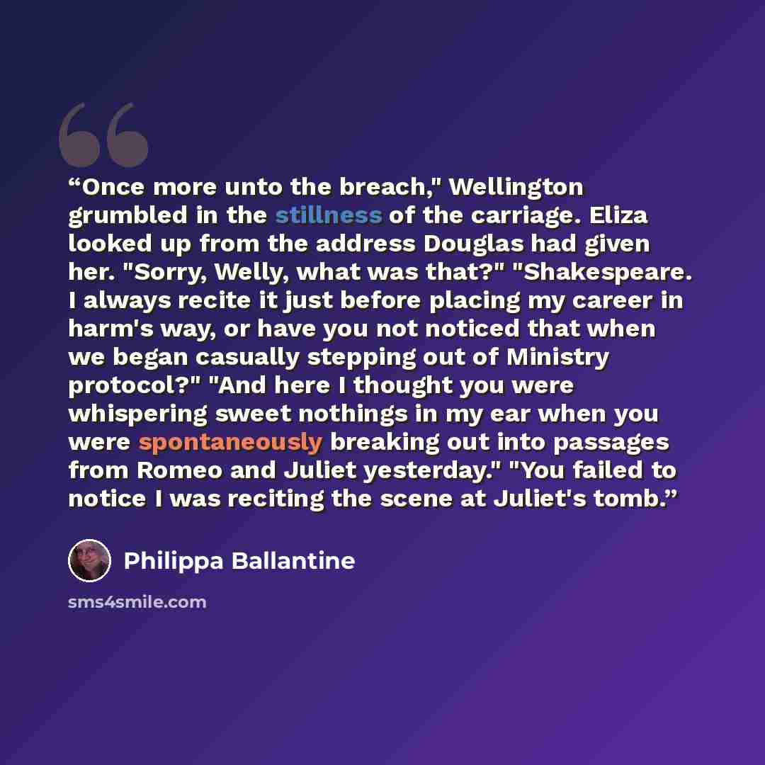 “Once more unto the breach," Wellington grumbled in the stillness of the carriage. Eliza looked up from the address Douglas had given her. "Sorry, Welly, what was that?" "Shakespeare. I always recite it just before placing my career in harm's way, or have you not noticed that when we began casually…” quote by Philippa Ballantine
