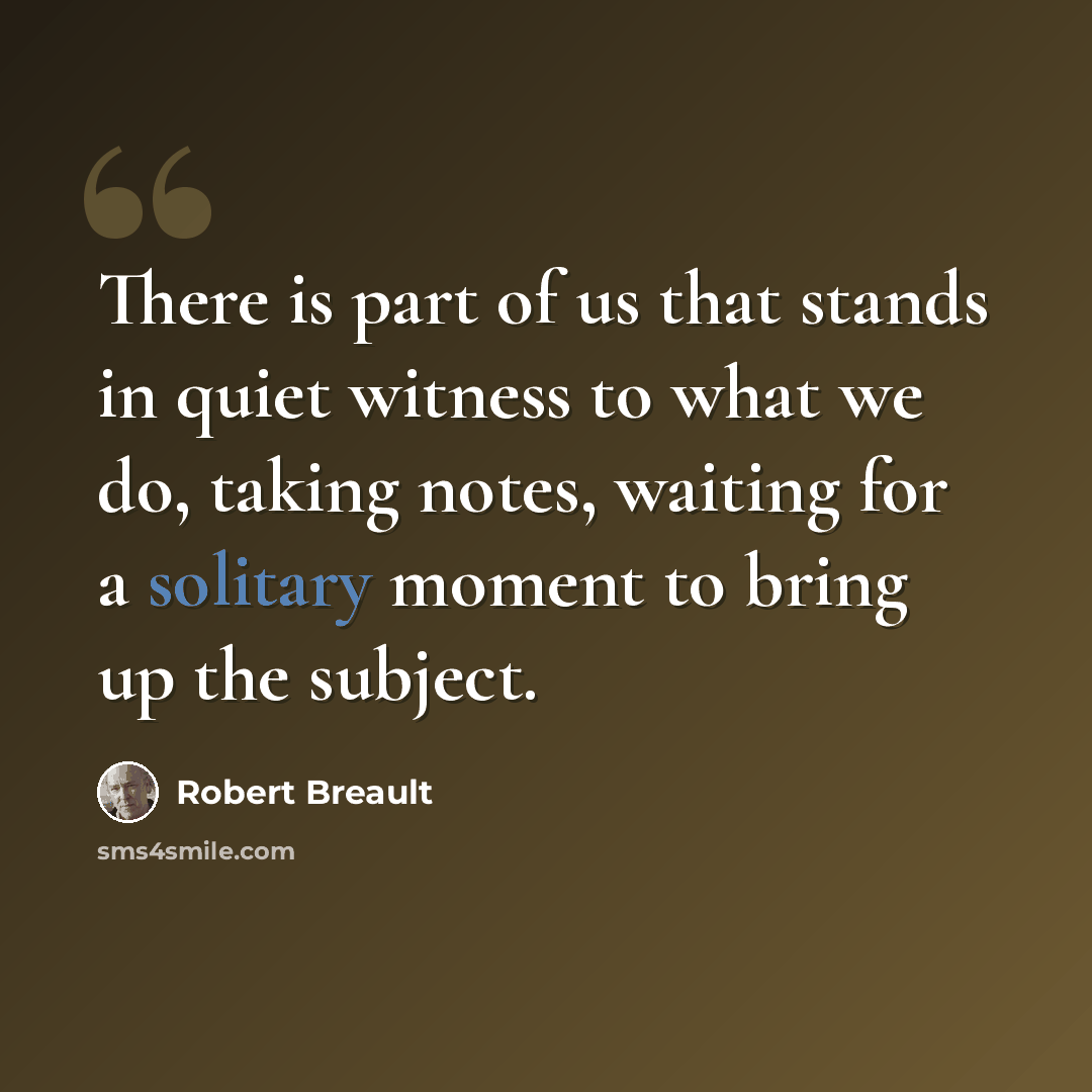 “There is part of us that stands in quiet witness to what we do, taking notes, waiting for a solitary moment to bring up the subject.” quote by Robert Breault
