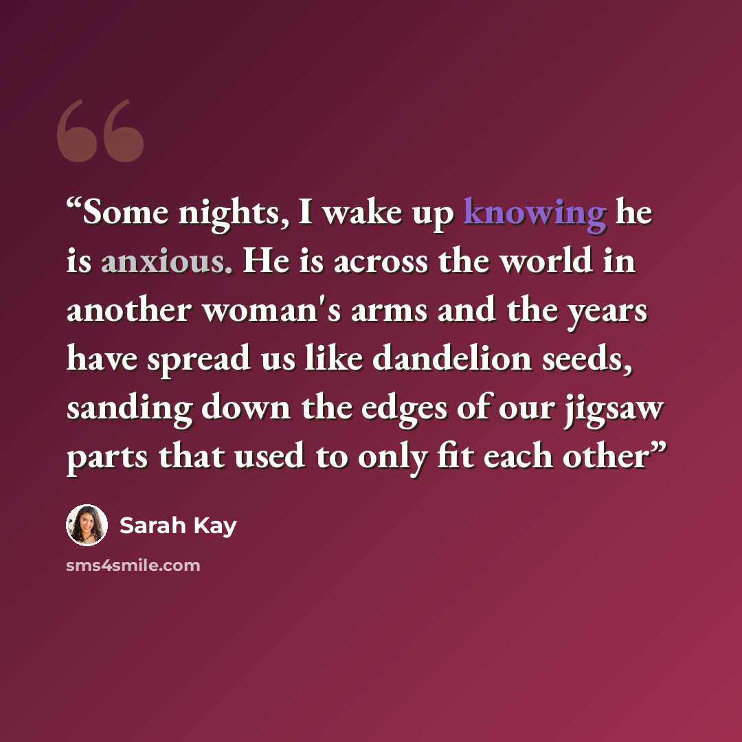 “Some nights, I wake up knowing he is anxious. He is across the world in another woman's arms and the years have spread us like dandelion seeds, sanding down the edges of our jigsaw parts that used to only fit each other” quote by Sarah Kay