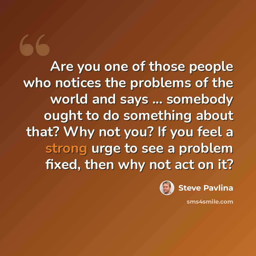 “Are you one of those people who notices the problems of the world and says ... somebody ought to do something about that? Why not you? If you feel a strong urge to see a problem fixed, then why not act on it?” quote by Steve Pavlina