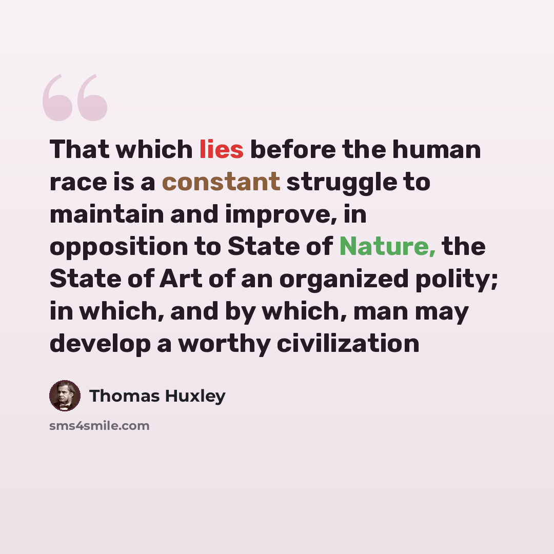 “That which lies before the human race is a constant struggle to maintain and improve, in opposition to State of Nature, the State of Art of an organized polity; in which, and by which, man may develop a worthy civilization” quote by Thomas Huxley