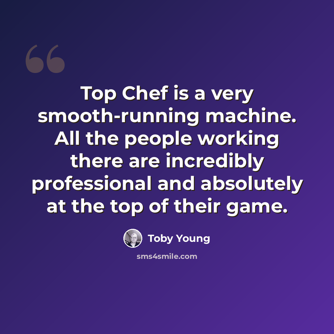 “Top Chef is a very smooth-running machine. All the people working there are incredibly professional and absolutely at the top of their game.” quote by Toby Young