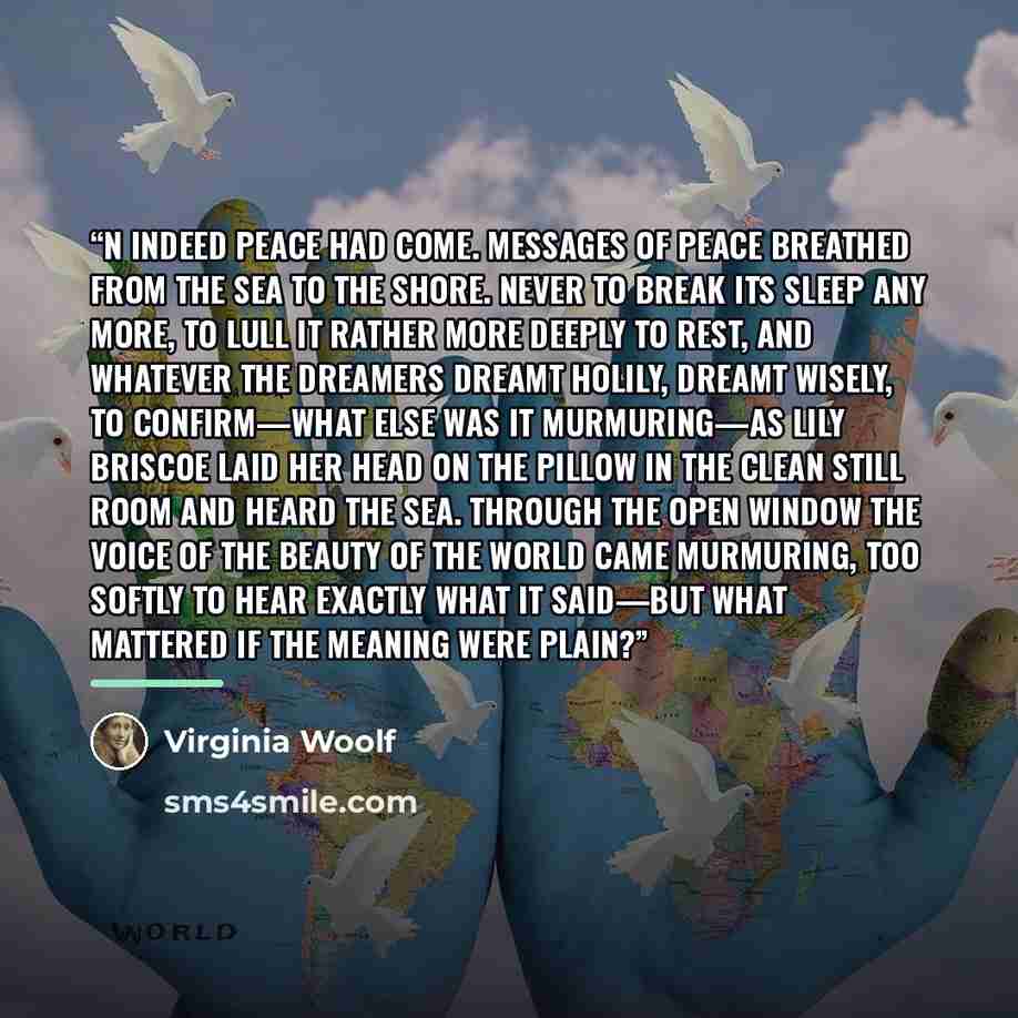 “n indeed peace had come. Messages of peace breathed from the sea to the shore. Never to break its sleep any more, to lull it rather more deeply to rest, and whatever the dreamers dreamt holily, dreamt wisely, to confirm—what else was it murmuring—as Lily Briscoe laid her head on the pillow in the…” quote by Virginia Woolf