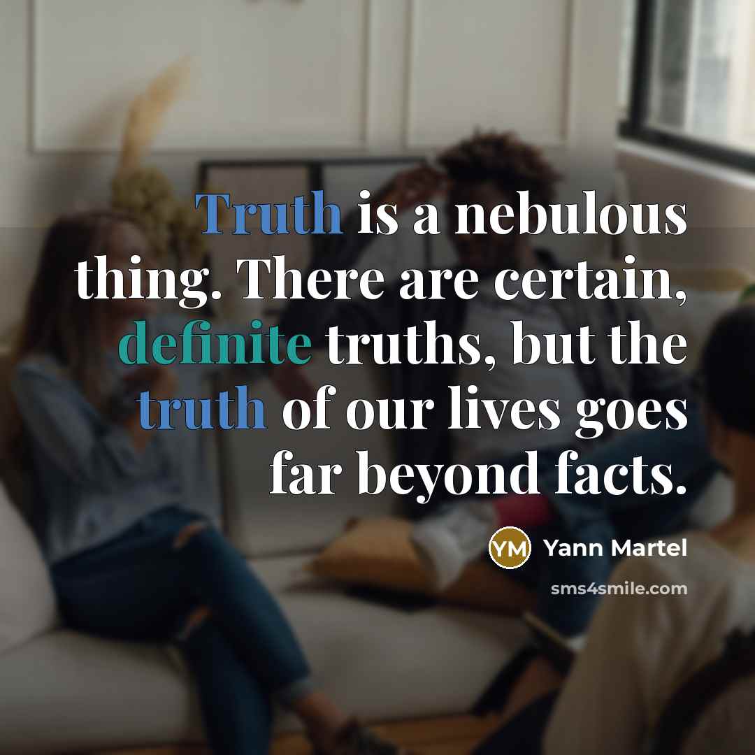 “Truth is a nebulous thing. There are certain, definite truths, but the truth of our lives goes far beyond facts.” quote by Yann Martel
