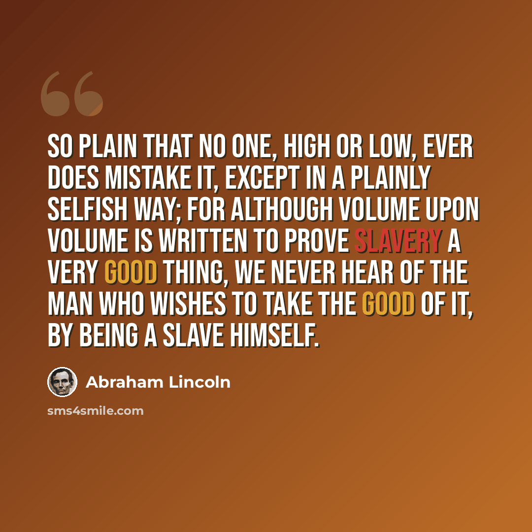 “So plain that no one, high or low, ever does mistake it, except in a plainly selfish way; for although volume upon volume is written to prove slavery a very good thing, we never hear of the man who wishes to take the good of it, by being a slave himself.” quote by Abraham Lincoln