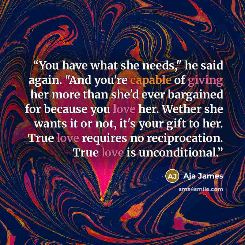 “You have what she needs," he said again. "And you're capable of giving her more than she'd ever bargained for because you love her. Wether she wants it or not, it's your gift to her. True love requires no reciprocation. True love is unconditional.” quote by Aja James