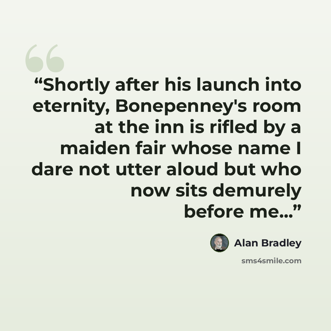 “Shortly after his launch into eternity, Bonepenney's room at the inn is rifled by a maiden fair whose name I dare not utter aloud but who now sits demurely before me...” quote by Alan Bradley