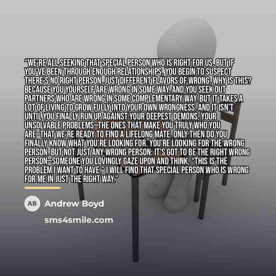 “We’re all seeking that special person who is right for us. But if you’ve been through enough relationships, you begin to suspect there’s no right person, just different flavors of wrong. Why is this? Because you yourself are wrong in some way, and you seek out partners who are wrong in some…” quote by Andrew Boyd