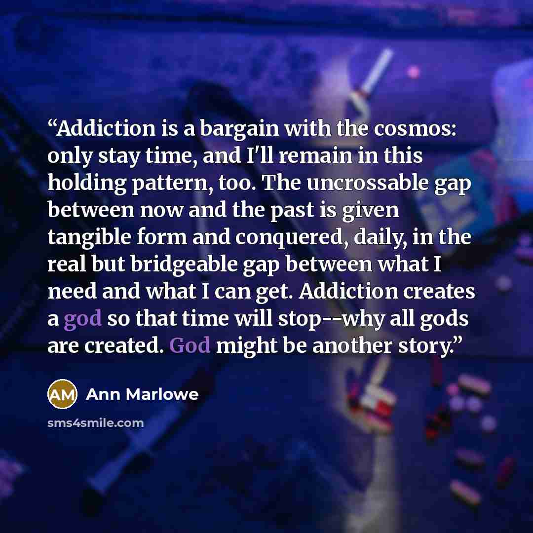 “Addiction is a bargain with the cosmos: only stay time, and I'll remain in this holding pattern, too. The uncrossable gap between now and the past is given tangible form and conquered, daily, in the real but bridgeable gap between what I need and what I can get. Addiction creates a god so that…” quote by Ann Marlowe