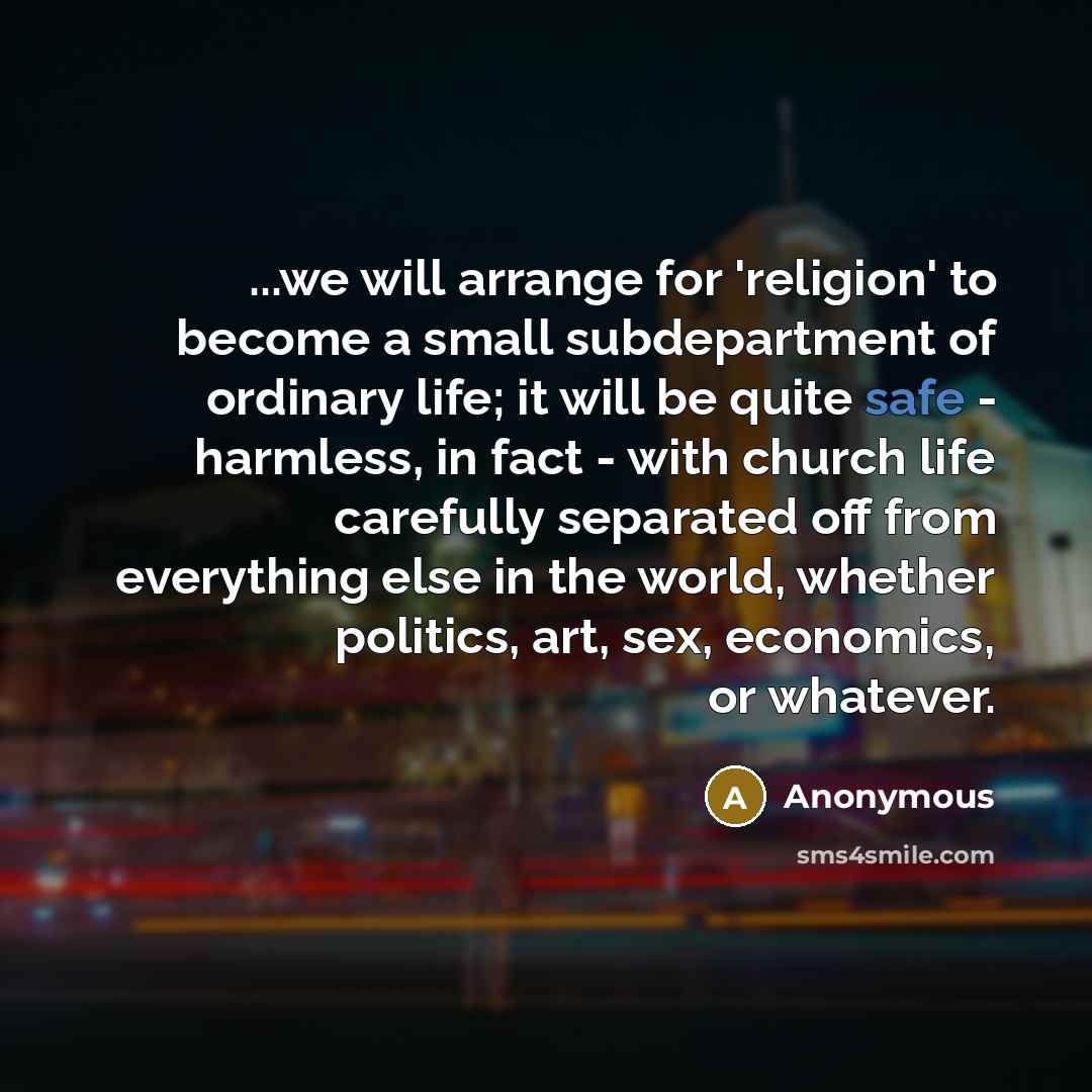 “...we will arrange for 'religion' to become a small subdepartment of ordinary life; it will be quite safe - harmless, in fact - with church life carefully separated off from everything else in the world, whether politics, art, sex, economics, or whatever.” quote by Anonymous