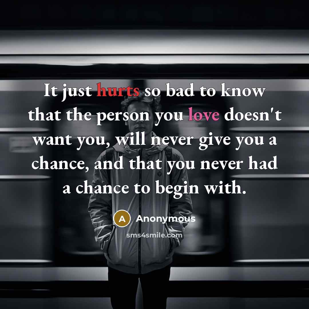 “It just hurts so bad to know that the person you love doesn't want you, will never give you a chance, and that you never had a chance to begin with.” quote by Anonymous