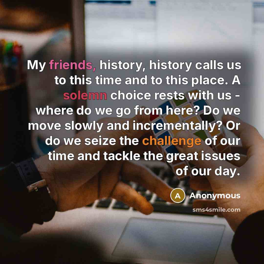 “My friends, history, history calls us to this time and to this place. A solemn choice rests with us - where do we go from here? Do we move slowly and incrementally? Or do we seize the challenge of our time and tackle the great issues of our day.” quote by Anonymous