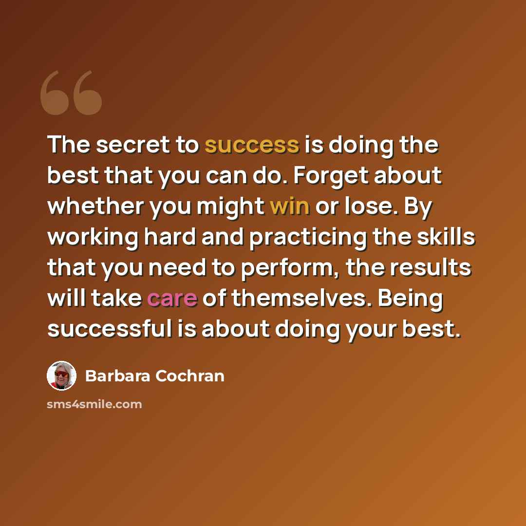 “The secret to success is doing the best that you can do. Forget about whether you might win or lose. By working hard and practicing the skills that you need to perform, the results will take care of themselves. Being successful is about doing your best.” quote by Barbara Cochran