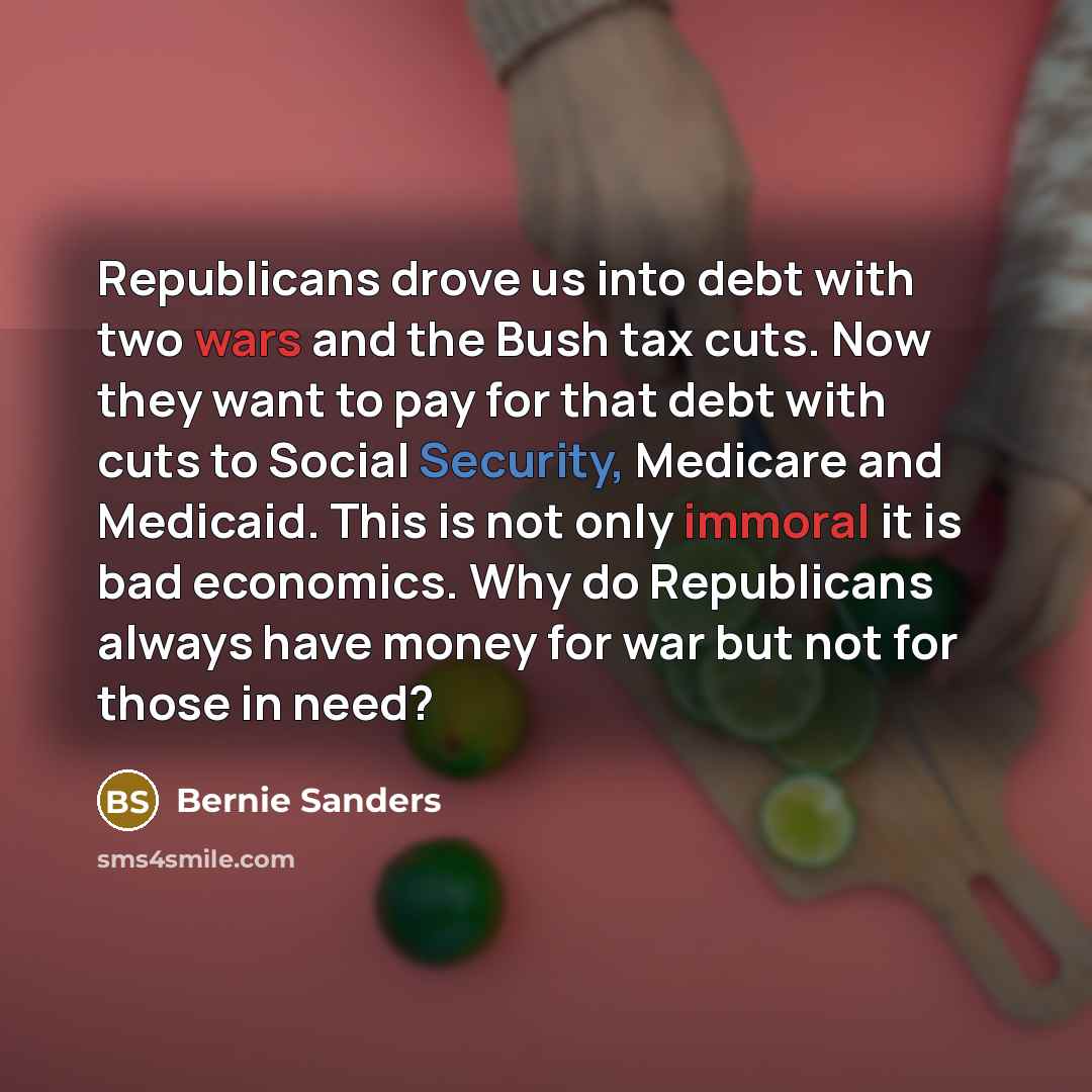 “Republicans drove us into debt with two wars and the Bush tax cuts. Now they want to pay for that debt with cuts to Social Security, Medicare and Medicaid. This is not only immoral it is bad economics. Why do Republicans always have money for war but not for those in need?” quote by Bernie Sanders