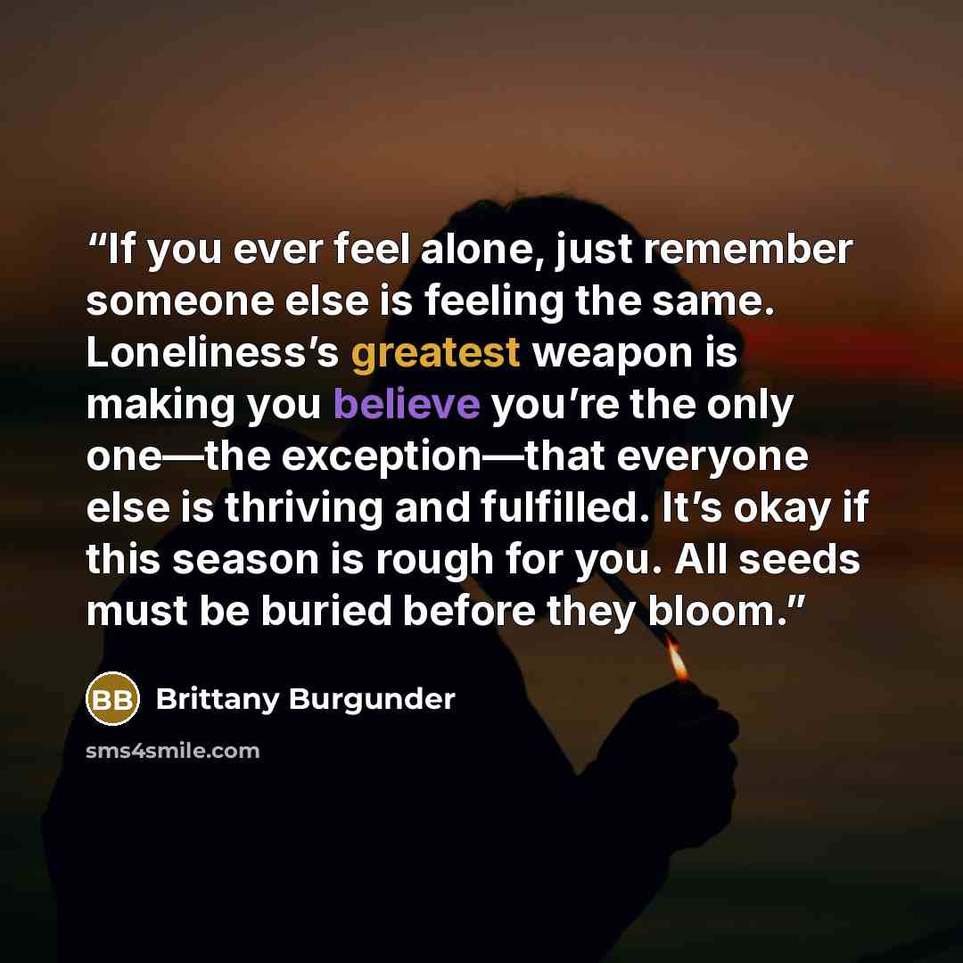 “If you ever feel alone, just remember someone else is feeling the same. Loneliness’s greatest weapon is making you believe you’re the only one—the exception—that everyone else is thriving and fulfilled. It’s okay if this season is rough for you. All seeds must be buried before they bloom.” quote by Brittany Burgunder