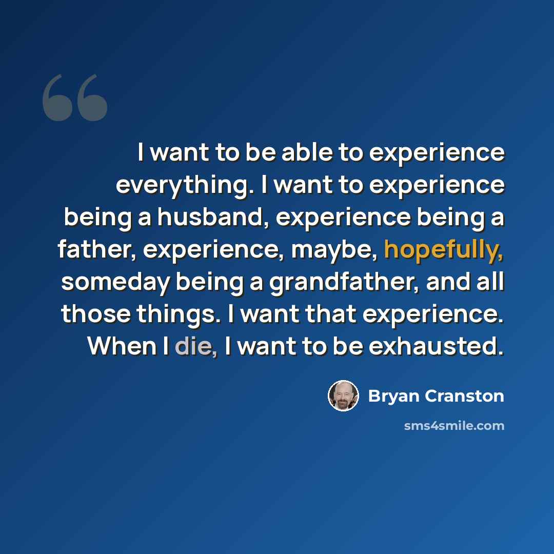 “I want to be able to experience everything. I want to experience being a husband, experience being a father, experience, maybe, hopefully, someday being a grandfather, and all those things. I want that experience. When I die, I want to be exhausted.” quote by Bryan Cranston
