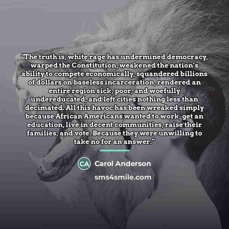 “The truth is, white rage has undermined democracy, warped the Constitution, weakened the nation’s ability to compete economically, squandered billions of dollars on baseless incarceration, rendered an entire region sick, poor, and woefully undereducated, and left cities nothing less than…” quote by Carol Anderson