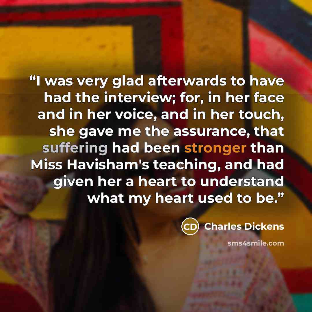 “I was very glad afterwards to have had the interview; for, in her face and in her voice, and in her touch, she gave me the assurance, that suffering had been stronger than Miss Havisham's teaching, and had given her a heart to understand what my heart used to be.” quote by Charles Dickens