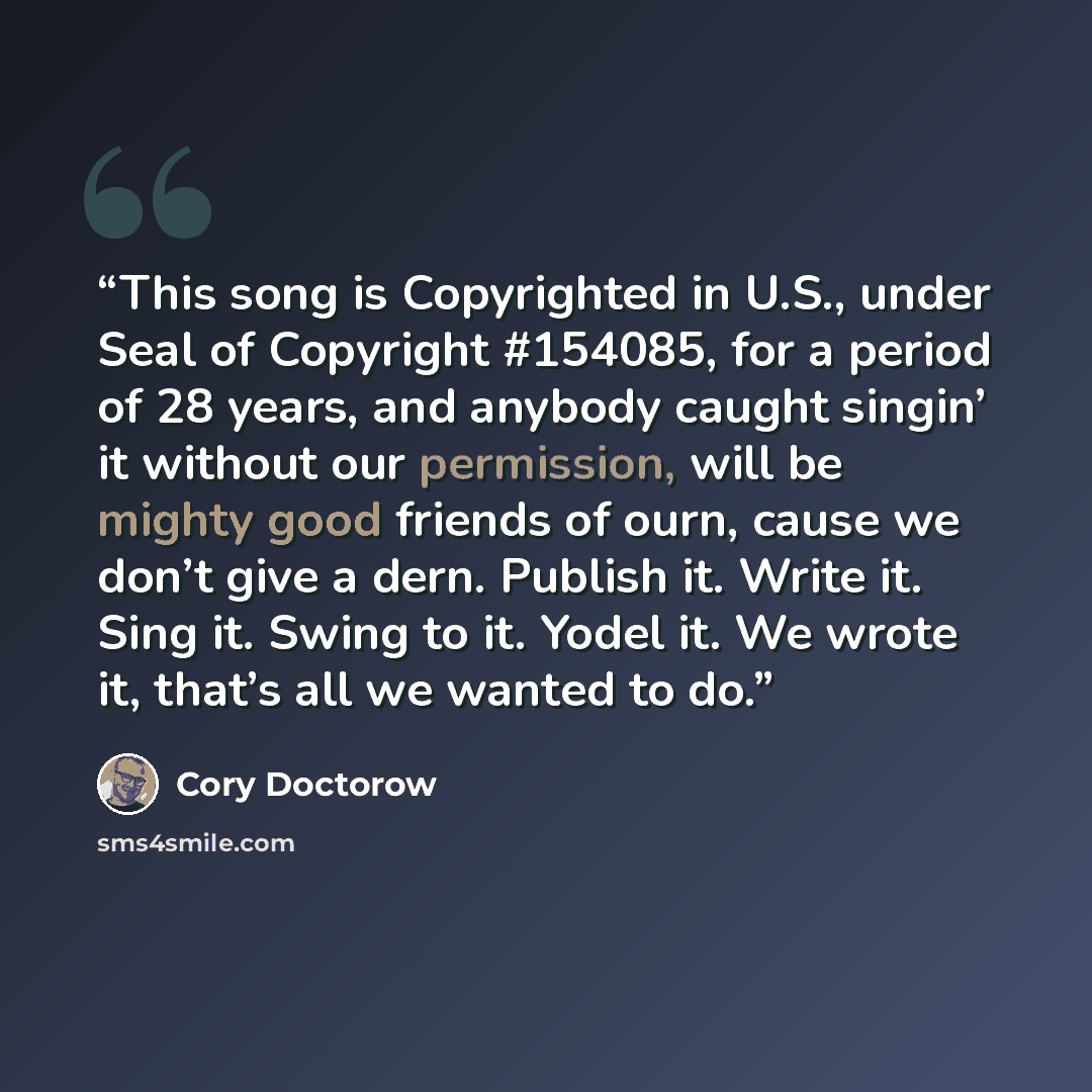 “This song is Copyrighted in U.S., under Seal of Copyright #154085, for a period of 28 years, and anybody caught singin’ it without our permission, will be mighty good friends of ourn, cause we don’t give a dern. Publish it. Write it. Sing it. Swing to it. Yodel it. We wrote it, that’s all we…” quote by Cory Doctorow