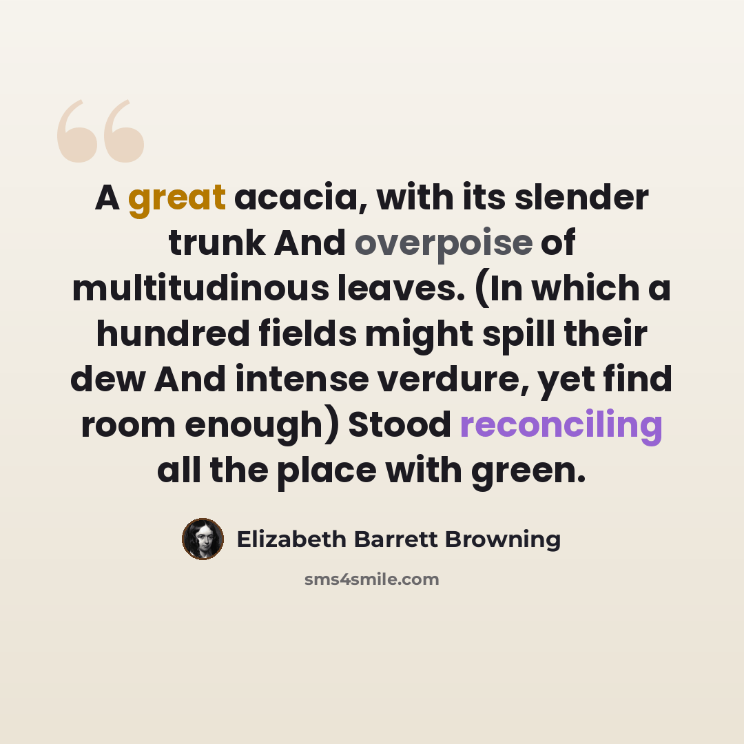 “A great acacia, with its slender trunk And overpoise of multitudinous leaves. (In which a hundred fields might spill their dew And intense verdure, yet find room enough) Stood reconciling all the place with green.” quote by Elizabeth Barrett Browning