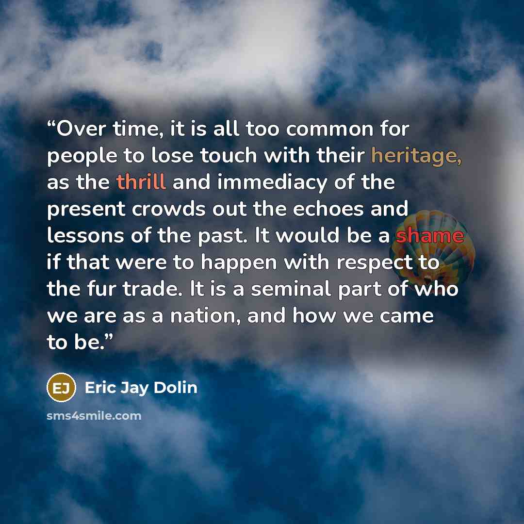 “Over time, it is all too common for people to lose touch with their heritage, as the thrill and immediacy of the present crowds out the echoes and lessons of the past. It would be a shame if that were to happen with respect to the fur trade. It is a seminal part of who we are as a nation, and how…” quote by Eric Jay Dolin