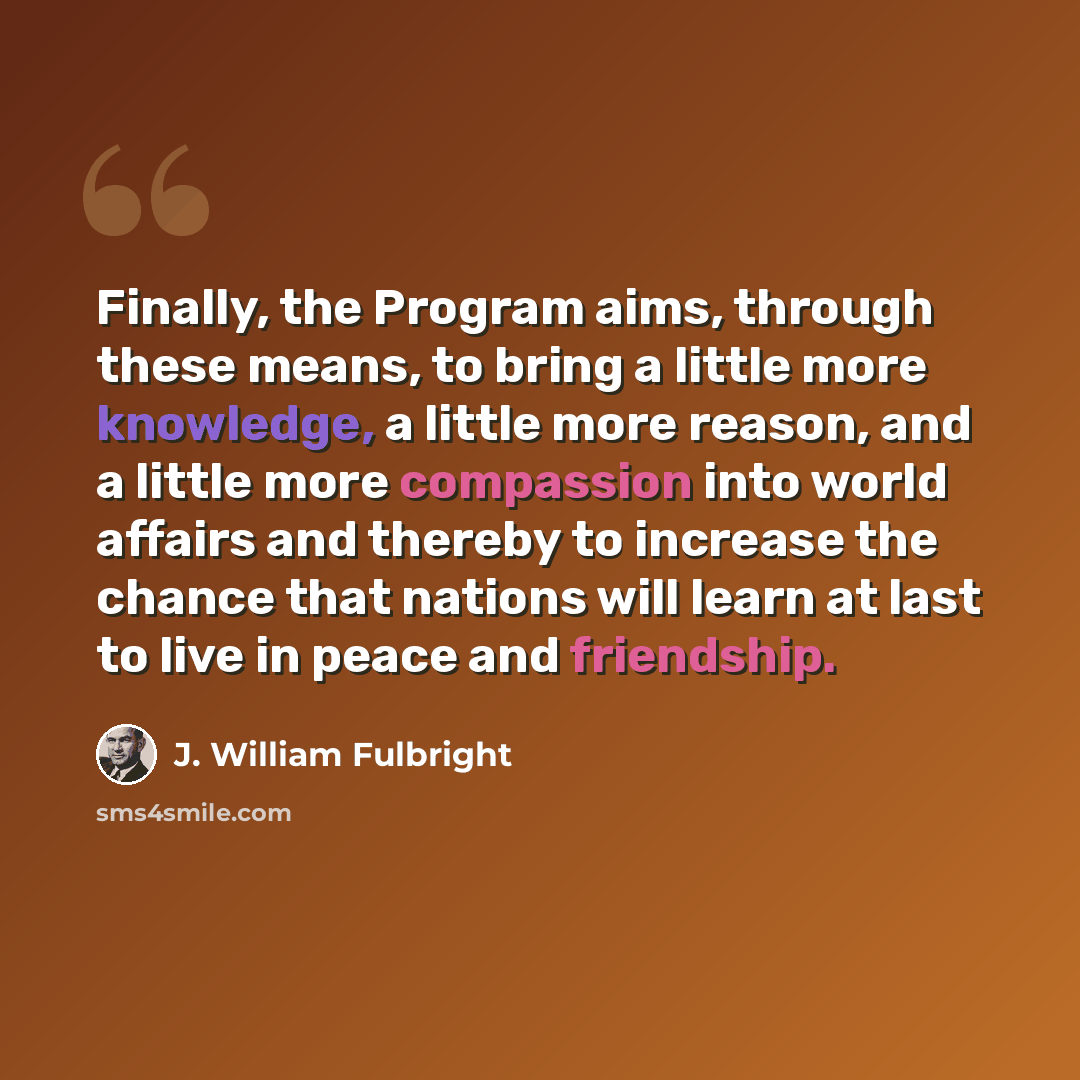 “Finally, the Program aims, through these means, to bring a little more knowledge, a little more reason, and a little more compassion into world affairs and thereby to increase the chance that nations will learn at last to live in peace and friendship.” quote by J. William Fulbright