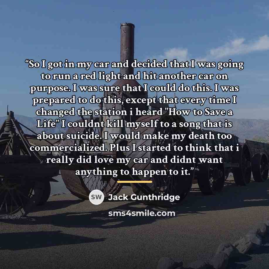 “So I got in my car and decided that I was going to run a red light and hit another car on purpose. I was sure that I could do this. I was prepared to do this, except that every time I changed the station i heard "How to Save a Life" I couldnt kill myself to a song that is about suicide. I would…” quote by Jack Gunthridge
