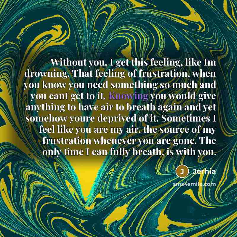 “Without you, I get this feeling, like Im drowning. That feeling of frustration, when you know you need something so much and you cant get to it. Knowing you would give anything to have air to breath again and yet somehow youre deprived of it. Sometimes I feel like you are my air, the source of my…” quote by Jerhia