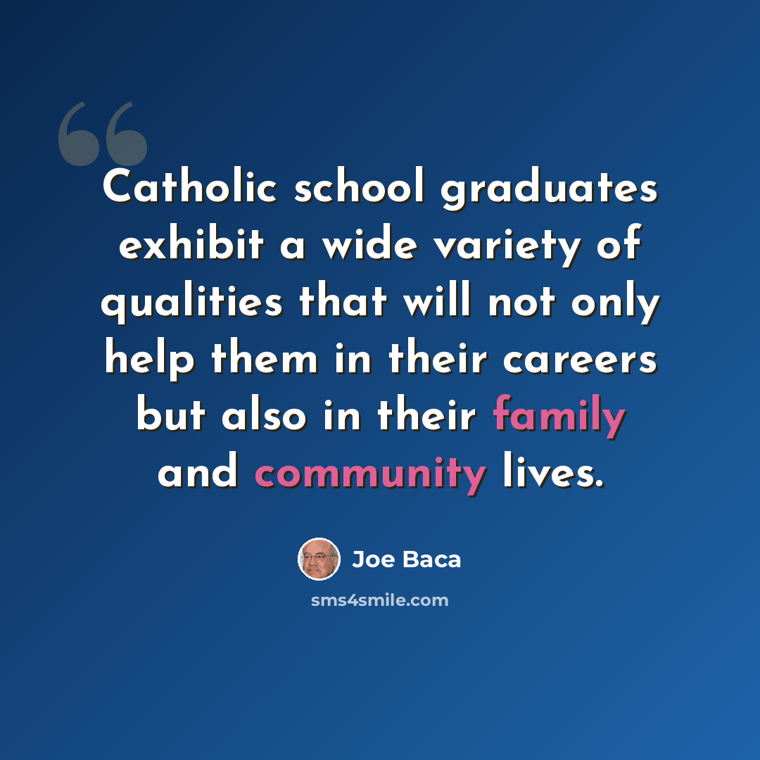 “Catholic school graduates exhibit a wide variety of qualities that will not only help them in their careers but also in their family and community lives.” quote by Joe Baca