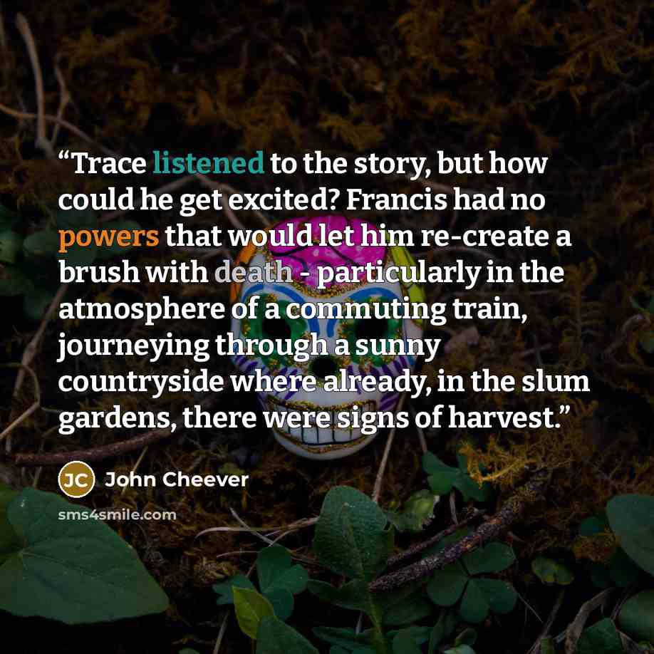 “Trace listened to the story, but how could he get excited? Francis had no powers that would let him re-create a brush with death - particularly in the atmosphere of a commuting train, journeying through a sunny countryside where already, in the slum gardens, there were signs of harvest.” quote by John Cheever