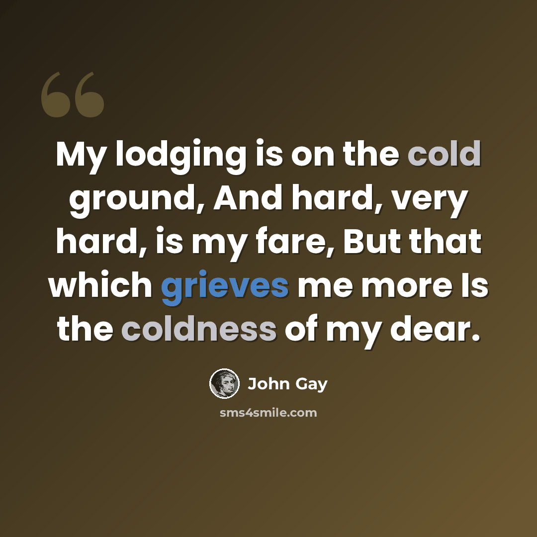 “My lodging is on the cold ground, And hard, very hard, is my fare, But that which grieves me more Is the coldness of my dear.” quote by John Gay