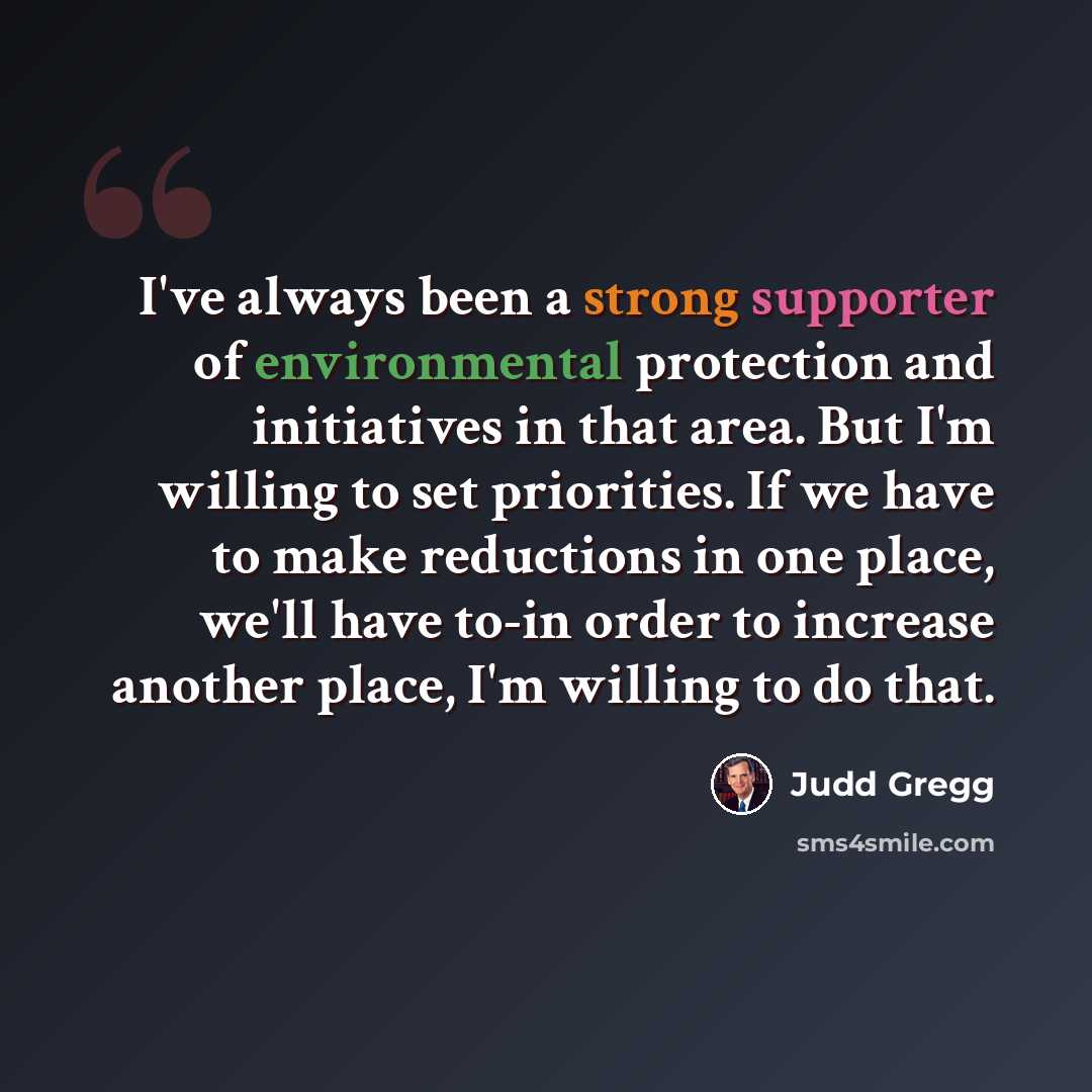 “I've always been a strong supporter of environmental protection and initiatives in that area. But I'm willing to set priorities. If we have to make reductions in one place, we'll have to-in order to increase another place, I'm willing to do that.” quote by Judd Gregg