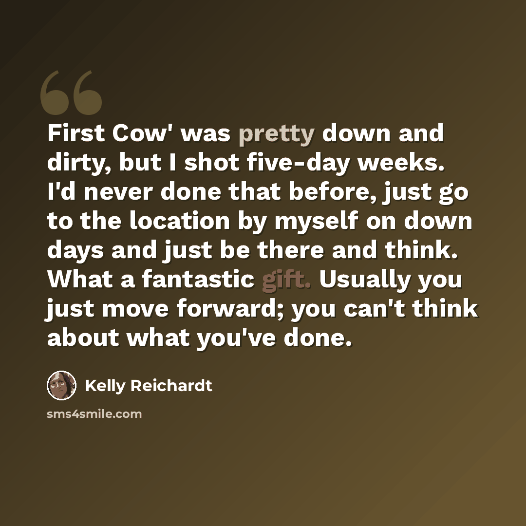 “First Cow' was pretty down and dirty, but I shot five-day weeks. I'd never done that before, just go to the location by myself on down days and just be there and think. What a fantastic gift. Usually you just move forward; you can't think about what you've done.” quote by Kelly Reichardt