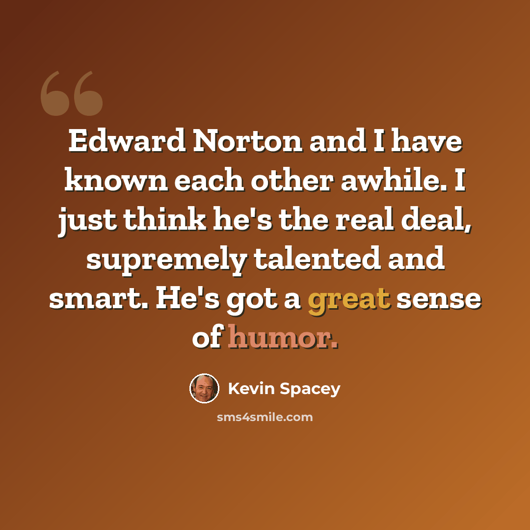 “Edward Norton and I have known each other awhile. I just think he's the real deal, supremely talented and smart. He's got a great sense of humor.” quote by Kevin Spacey